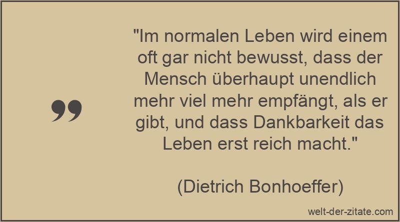 „Im normalen Leben wird einem oft gar nicht bewusst, dass der Mensch überhaupt unendlich mehr viel mehr empfängt, als er gibt, und dass Dankbarkeit das Leben erst reich macht.“ Dietrich Bonhoeffer Zitat Dankbarkeit: Im normalen Leben wird einem
