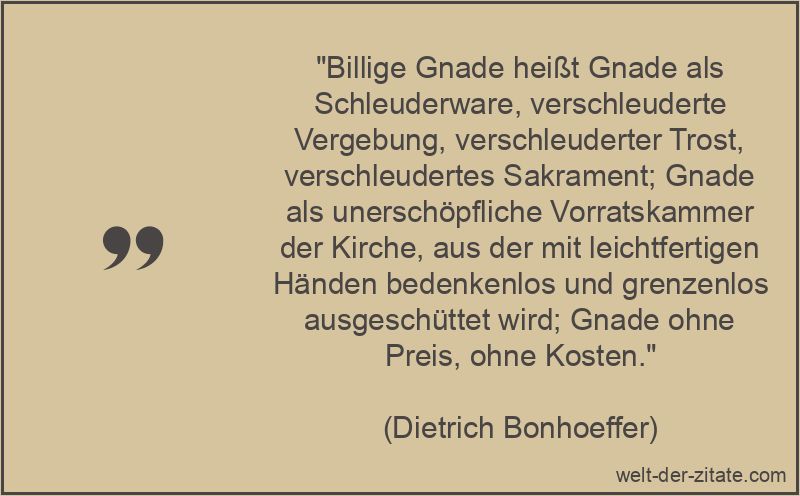 „Billige Gnade heißt Gnade als Schleuderware, verschleuderte Vergebung, verschleuderter Trost, verschleudertes Sakrament; Gnade als unerschöpfliche Vorratskammer der Kirche, aus der mit leichtfertigen Händen bedenkenlos und grenzenlos ausgeschüttet wird; Gnade ohne Preis, ohne Kosten.“ Dietrich Bonhoeffer Zitat Gnade: Billige Gnade heißt Gnade als