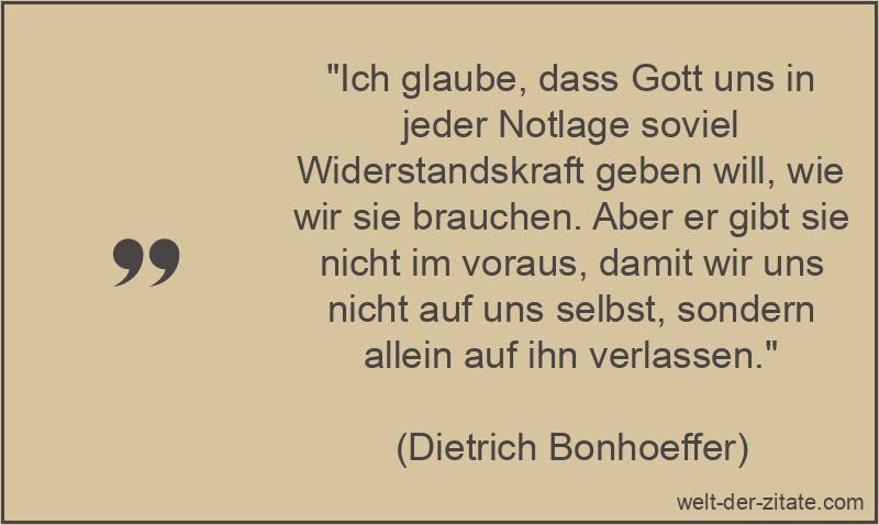 „Ich glaube, dass Gott uns in jeder Notlage soviel Widerstandskraft geben will, wie wir sie brauchen. Aber er gibt sie nicht im voraus, damit wir uns nicht auf uns selbst, sondern allein auf ihn verlassen.“ Dietrich Bonhoeffer Zitat Gott: Ich glaube, dass Gott uns in jeder