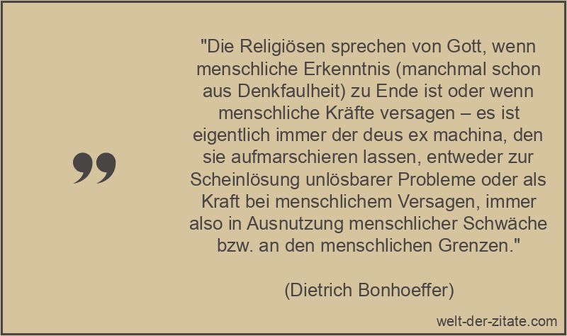 „Die Religiösen sprechen von Gott, wenn menschliche Erkenntnis (manchmal schon aus Denkfaulheit) zu Ende ist oder wenn menschliche Kräfte versagen – es ist eigentlich immer der deus ex machina, den sie aufmarschieren lassen, entweder zur Scheinlösung unlösbarer Probleme oder als Kraft bei menschlichem Versagen, immer also in Ausnutzung menschlicher Schwäche bzw. an den menschlichen Grenzen.“ Dietrich Bonhoeffer Zitat Religion: Die Religiösen sprechen von