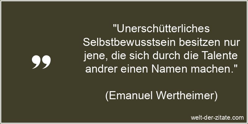 „Unerschütterliches Selbstbewusstsein besitzen nur jene, die sich durch die Talente andrer einen Namen machen.“ Emanuel Wertheimer Zitat Selbstbewusstsein: Unerschütterliches