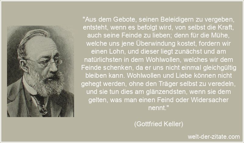 „Aus dem Gebote, seinen Beleidigern zu vergeben, entsteht, wenn es befolgt wird, von selbst die Kraft, auch seine Feinde zu lieben; denn für die Mühe, welche uns jene Überwindung kostet, fordern wir einen Lohn, und dieser liegt zunächst und am natürlichsten in dem Wohlwollen, welches wir dem Feinde schenken, da er uns nicht einmal gleichgültig bleiben kann. Wohlwollen und Liebe können nicht gehegt werden, ohne den Träger selbst zu veredeln, und sie tun dies am glänzendsten, wenn sie dem gelten, was man einen Feind oder Widersacher nennt.“ Gottfried Keller Zitat Vergebung: Aus dem Gebote, seinen Beleidigern