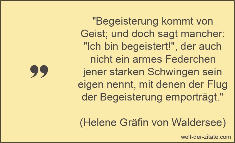 „Begeisterung kommt von Geist; und doch sagt mancher: „Ich bin begeistert!“, der auch nicht ein armes Federchen jener starken Schwingen sein eigen nennt, mit denen der Flug der Begeisterung emporträgt.“ Helene Gräfin von Waldersee Zitat Begeisterung: Begeisterung kommt