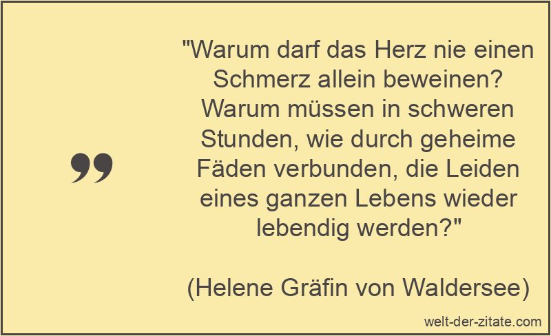 „Warum darf das Herz nie einen Schmerz allein beweinen? Warum müssen in schweren Stunden, wie durch geheime Fäden verbunden, die Leiden eines ganzen Lebens wieder lebendig werden?“ Helene Gräfin von Waldersee Zitat Trauer: Warum darf das Herz nie