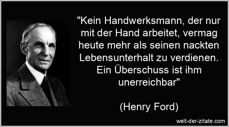 „Kein Handwerksmann, der nur mit der Hand arbeitet, vermag heute mehr als seinen nackten Lebensunterhalt zu verdienen. Ein Überschuss ist ihm unerreichbar“ Henry Ford Zitat Handwerk: Kein Handwerksmann, der nur mit der Hand