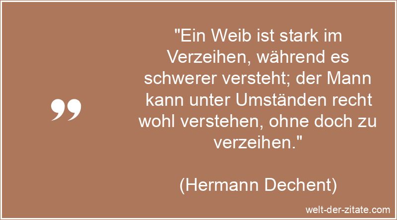 „Ein Weib ist stark im Verzeihen, während es schwerer versteht; der Mann kann unter Umständen recht wohl verstehen, ohne doch zu verzeihen.“ Hermann Dechent Zitat Verzeihen: Ein Weib ist stark im Verzeihen,