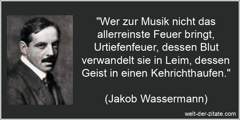 „Wer zur Musik nicht das allerreinste Feuer bringt, Urtiefenfeuer, dessen Blut verwandelt sie in Leim, dessen Geist in einen Kehrichthaufen.“ Jakob Wassermann Zitat Musik: Wer zur Musik nicht das allerreinste