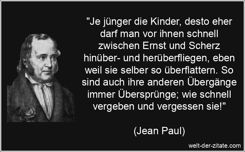 „Je jünger die Kinder, desto eher darf man vor ihnen schnell zwischen Ernst und Scherz hinüber- und herüberfliegen, eben weil sie selber so überflattern. So sind auch ihre anderen Übergänge immer Übersprünge; wie schnell vergeben und vergessen sie!“ Jean Paul Zitat Vergessen: Je jünger die Kinder, desto eher darf man