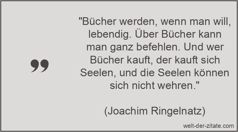 „Bücher werden, wenn man will, lebendig. Über Bücher kann man ganz befehlen. Und wer Bücher kauft, der kauft sich Seelen, und die Seelen können sich nicht wehren.“ Joachim Ringelnatz Zitat Bücher: Bücher werden, wenn man will,