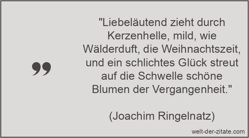 „Liebeläutend zieht durch Kerzenhelle, mild, wie Wälderduft, die Weihnachtszeit, und ein schlichtes Glück streut auf die Schwelle schöne Blumen der Vergangenheit.“ Joachim Ringelnatz Gedicht Weihnachten: Liebeläutend zieht durch