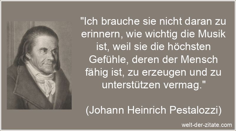 „Ich brauche sie nicht daran zu erinnern, wie wichtig die Musik ist, weil sie die höchsten Gefühle, deren der Mensch fähig ist, zu erzeugen und zu unterstützen vermag.“ Johann Heinrich Pestalozzi Zitat Musik: Ich brauche sie nicht daran