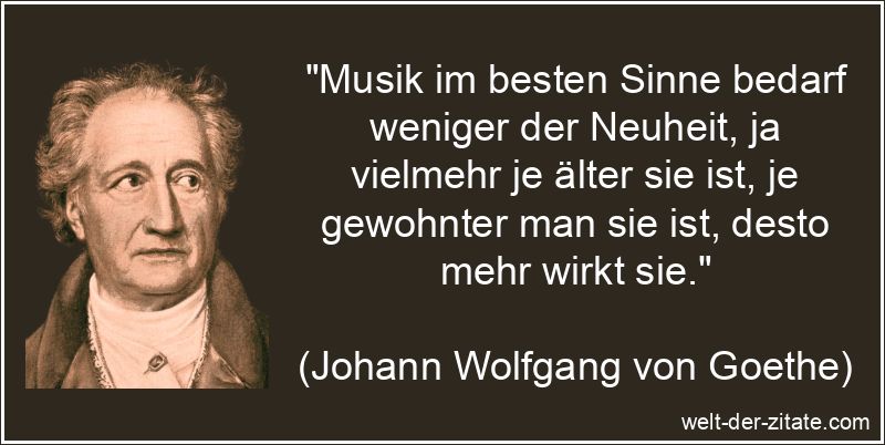 „Musik im besten Sinne bedarf weniger der Neuheit, ja vielmehr je älter sie ist, je gewohnter man sie ist, desto mehr wirkt sie.“ Johann Wolfgang von Goethe Zitat Musik: Musik im besten Sinne bedarf