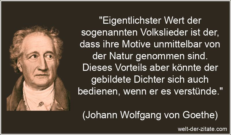 „Eigentlichster Wert der sogenannten Volkslieder ist der, dass ihre Motive unmittelbar von der Natur genommen sind. Dieses Vorteils aber könnte der gebildete Dichter sich auch bedienen, wenn er es verstünde.“ Johann Wolfgang von Goethe Zitat Volkslieder: Eigentlichster Wert der
