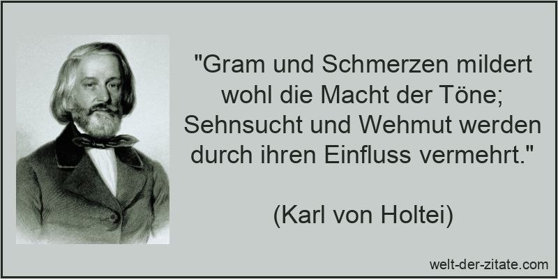 „Gram und Schmerzen mildert wohl die Macht der Töne; Sehnsucht und Wehmut werden durch ihren Einfluss vermehrt.“ Karl von Holtei Zitat Töne: Gram und Schmerzen mildert wohl die