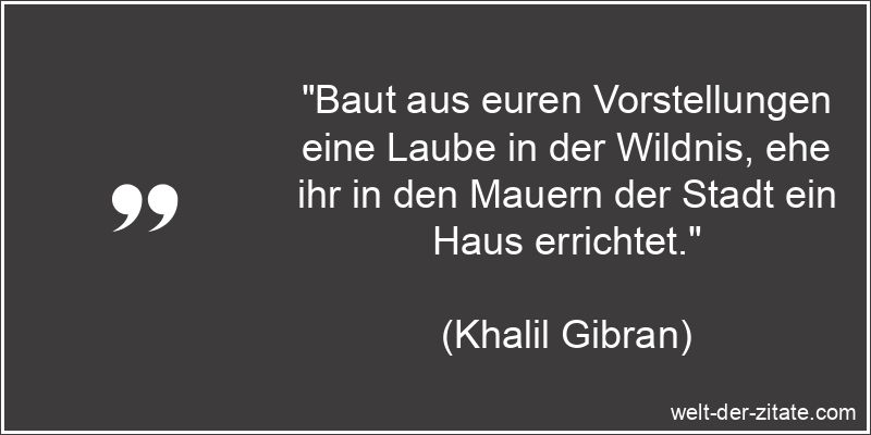 „Baut aus euren Vorstellungen eine Laube in der Wildnis, ehe ihr in den Mauern der Stadt ein Haus errichtet.“ Khalil Gibran Zitat Träume: Baut aus euren Vorstellungen eine Laube