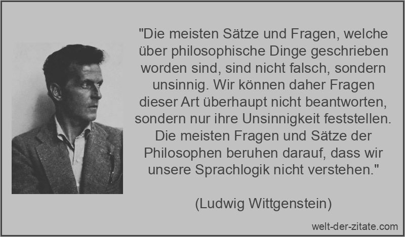 „Die meisten Sätze und Fragen, welche über philosophische Dinge geschrieben worden sind, sind nicht falsch, sondern unsinnig. Wir können daher Fragen dieser Art überhaupt nicht beantworten, sondern nur ihre Unsinnigkeit feststellen. Die meisten Fragen und Sätze der Philosophen beruhen darauf, dass wir unsere Sprachlogik nicht verstehen.“ Ludwig Wittgenstein Zitat Fragen: Die meisten Sätze und Fragen,