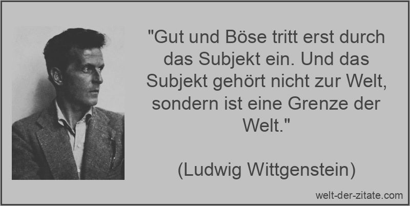 „Gut und Böse tritt erst durch das Subjekt ein. Und das Subjekt gehört nicht zur Welt, sondern ist eine Grenze der Welt.“ Ludwig Wittgenstein Zitat Subjekt: Gut und Böse tritt erst durch das