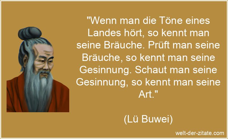 „Wenn man die Töne eines Landes hört, so kennt man seine Bräuche. Prüft man seine Bräuche, so kennt man seine Gesinnung. Schaut man seine Gesinnung, so kennt man seine Art.“ Lü Buwei Zitat Töne: Wenn man die Töne eines Landes hört, so