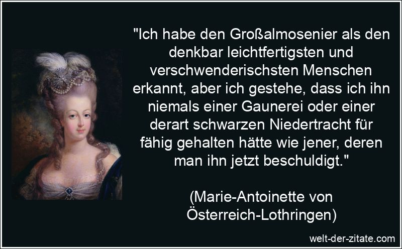 „Ich habe den Großalmosenier als den denkbar leichtfertigsten und verschwenderischsten Menschen erkannt, aber ich gestehe, dass ich ihn niemals einer Gaunerei oder einer derart schwarzen Niedertracht für fähig gehalten hätte wie jener, deren man ihn jetzt beschuldigt.“ Marie-Antoinette Zitat Gaunerei: Ich habe den Großalmosenier als den