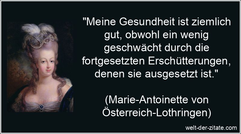 „Meine Gesundheit ist ziemlich gut, obwohl ein wenig geschwächt durch die fortgesetzten Erschütterungen, denen sie ausgesetzt ist.“ Marie-Antoinette Zitat Gesundheit: Meine Gesundheit ist ziemlich gut,