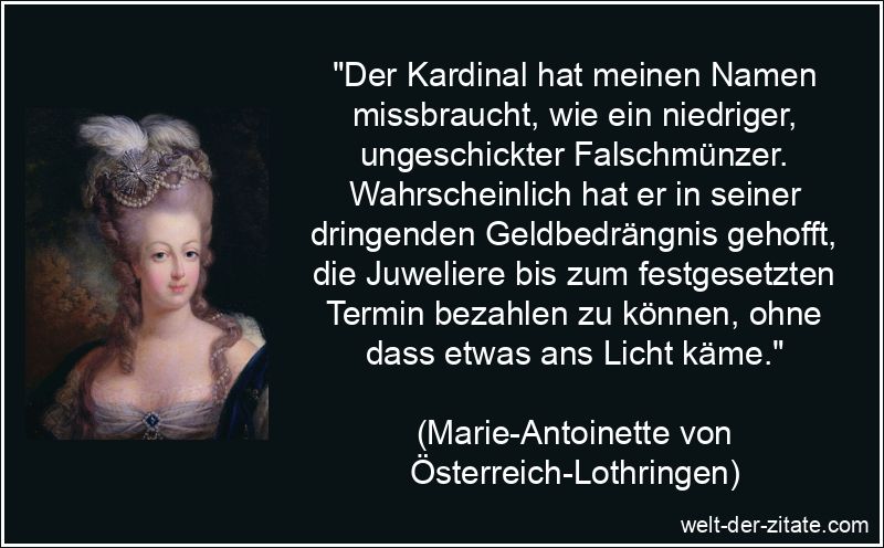 „Der Kardinal hat meinen Namen missbraucht, wie ein niedriger, ungeschickter Falschmünzer. Wahrscheinlich hat er in seiner dringenden Geldbedrängnis gehofft, die Juweliere bis zum festgesetzten Termin bezahlen zu können, ohne dass etwas ans Licht käme.“ Marie-Antoinette von Österreich-Lothringen Zitat Kardinal: Der
