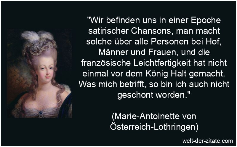 „Wir befinden uns in einer Epoche satirischer Chansons, man macht solche über alle Personen bei Hof, Männer und Frauen, und die französische Leichtfertigkeit hat nicht einmal vor dem König Halt gemacht. Was mich betrifft, so bin ich auch nicht geschont worden.“ Marie-Antoinette Zitat Leichtfertigkeit: Wir befinden uns in einer