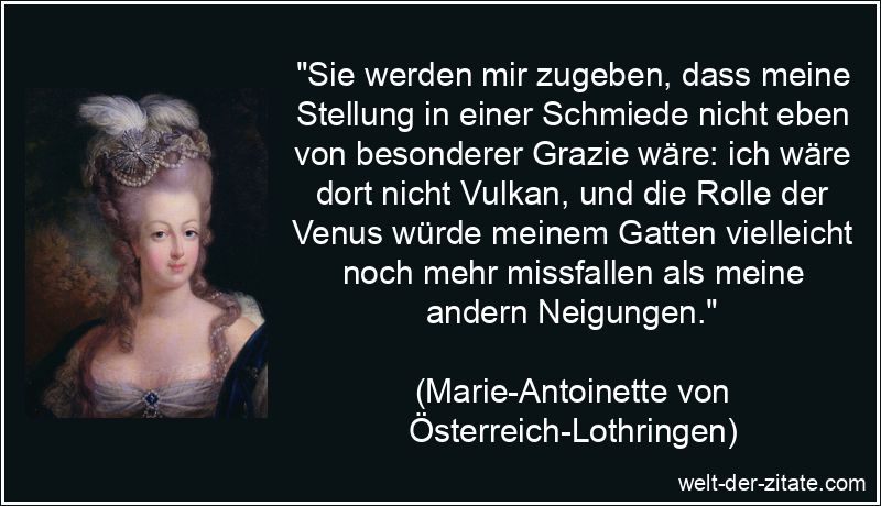 „Sie werden mir zugeben, dass meine Stellung in einer Schmiede nicht eben von besonderer Grazie wäre: ich wäre dort nicht Vulkan, und die Rolle der Venus würde meinem Gatten vielleicht noch mehr missfallen als meine andern Neigungen.“ Marie-Antoinette Zitat Venus: Sie werden mir zugeben, dass meine