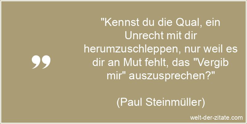 „Kennst du die Qual, ein Unrecht mit dir herumzuschleppen, nur weil es dir an Mut fehlt, das „Vergib mir“ auszusprechen?“ Paul Steinmüller Zitat Vergebung: Kennst du die Qual, ein Unrecht