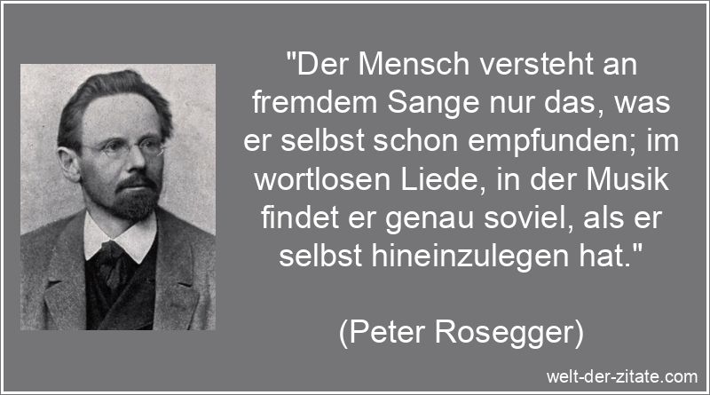 „Der Mensch versteht an fremdem Sange nur das, was er selbst schon empfunden; im wortlosen Liede, in der Musik findet er genau soviel, als er selbst hineinzulegen hat.“ Peter Rosegger Zitat Musik: Der Mensch versteht an fremdem Sange nur