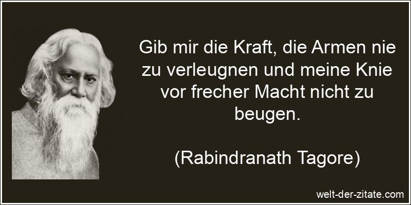 Gib mir die Kraft, die Armen nie zu verleugnen und meine Knie vor frecher Macht nicht zu beugen. Rabindranath Tagore Zitat Kraft: Gib mir die Kraft, die Armen nie zu