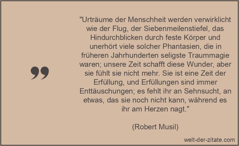 „Urträume der Menschheit werden verwirklicht wie der Flug, der Siebenmeilenstiefel, das Hindurchblicken durch feste Körper und unerhört viele solcher Phantasien, die in früheren Jahrhunderten seligste Traummagie waren; unsere Zeit schafft diese Wunder, aber sie fühlt sie nicht mehr. Sie ist eine Zeit der Erfüllung, und Erfüllungen sind immer Enttäuschungen; es fehlt ihr an Sehnsucht, an etwas, das sie noch nicht kann, während es ihr am Herzen nagt.“ Robert Musil Zitat Enttäuschung: Urträume der Menschheit werden