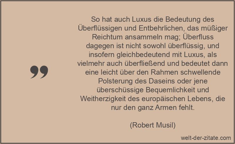 So hat auch Luxus die Bedeutung des Überflüssigen und Entbehrlichen, das müßiger Reichtum ansammeln mag; Überfluss dagegen ist nicht sowohl überflüssig, und insofern gleichbedeutend mit Luxus, als vielmehr auch überfließend und bedeutet dann eine leicht über den Rahmen schwellende Polsterung des Daseins oder jene überschüssige Bequemlichkeit und Weitherzigkeit des europäischen Lebens, die nur den ganz Armen fehlt. Robert Musil Zitat Luxus: So hat auch Luxus die Bedeutung des