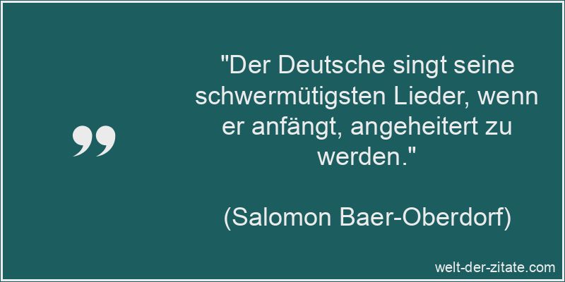 „Der Deutsche singt seine schwermütigsten Lieder, wenn er anfängt, angeheitert zu werden.“ Salomon Baer-Oberdorf Zitat Lieder: Der Deutsche singt seine