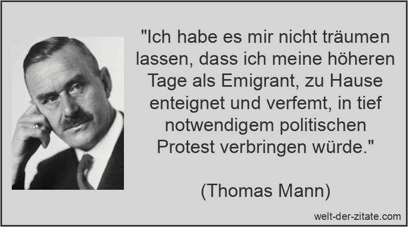 „Ich habe es mir nicht träumen lassen, dass ich meine höheren Tage als Emigrant, zu Hause enteignet und verfemt, in tief notwendigem politischen Protest verbringen würde.“ Thomas Mann Zitat Emigrant: Ich habe es mir nicht träumen lassen,