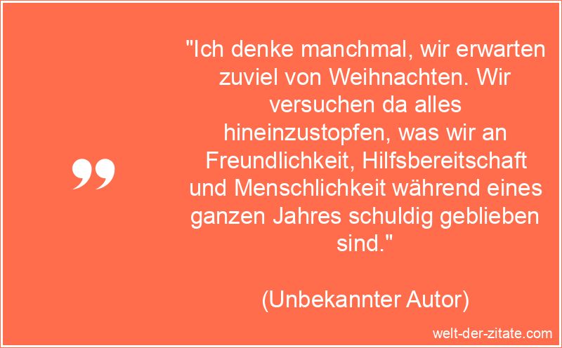 „Ich denke manchmal, wir erwarten zuviel von Weihnachten. Wir versuchen da alles hineinzustopfen, was wir an Freundlichkeit, Hilfsbereitschaft und Menschlichkeit während eines ganzen Jahres schuldig geblieben sind.“ Ich denke manchmal, wir erwarten zuviel von Weihnachten. Wir
