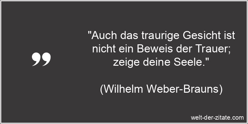 „Auch das traurige Gesicht ist nicht ein Beweis der Trauer; zeige deine Seele.“ Wilhelm Weber-Brauns Zitat Trauer: Auch das traurige Gesicht ist