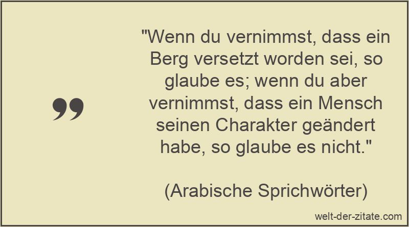 „Wenn du vernimmst, dass ein Berg versetzt worden sei, so glaube es; wenn du aber vernimmst, dass ein Mensch seinen Charakter geändert habe, so glaube es nicht.“ Wenn du vernimmst, dass ein Berg versetzt worden sei, so glaube es;