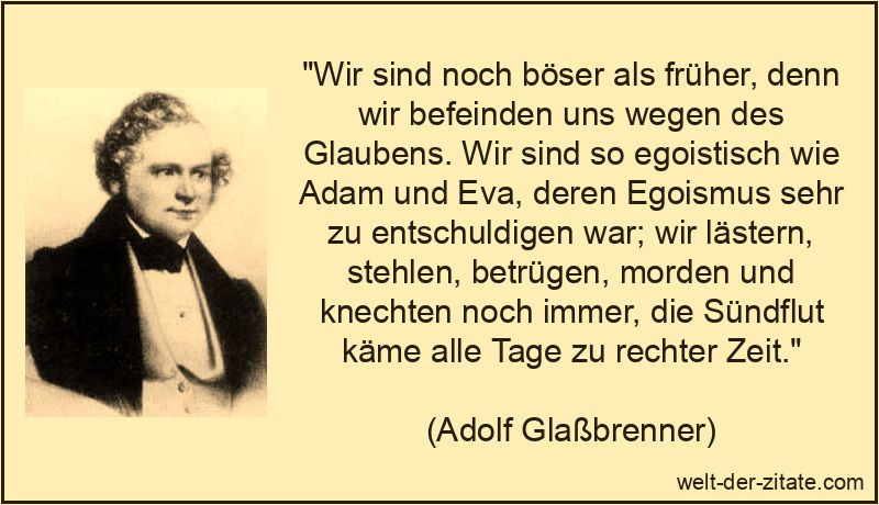 „Wir sind noch böser als früher, denn wir befeinden uns wegen des Glaubens. Wir sind so egoistisch wie Adam und Eva, deren Egoismus sehr zu entschuldigen war; wir lästern, stehlen, betrügen, morden und knechten noch immer, die Sündflut käme alle Tage zu rechter Zeit.“ Wir sind noch böser als früher, denn wir befeinden uns wegen des