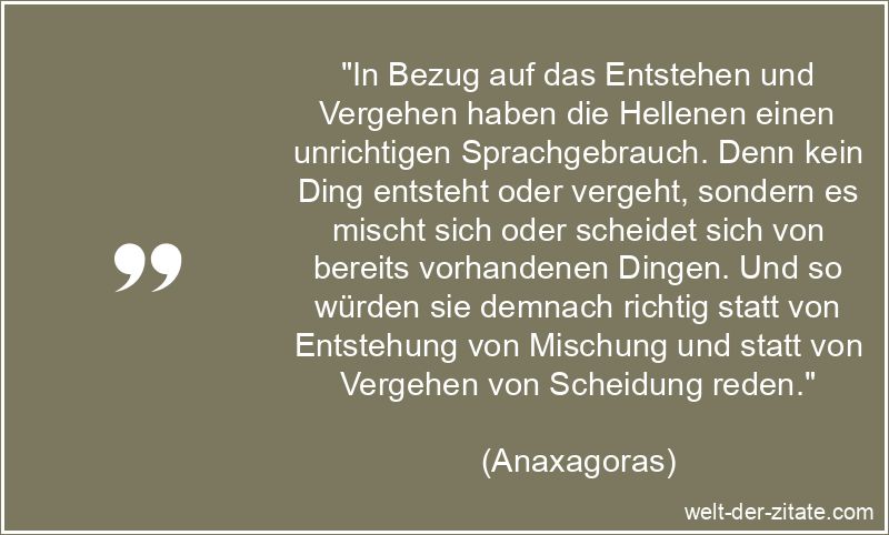 „In Bezug auf das Entstehen und Vergehen haben die Hellenen einen unrichtigen Sprachgebrauch. Denn kein Ding entsteht oder vergeht, sondern es mischt sich oder scheidet sich von bereits vorhandenen Dingen. Und so würden sie demnach richtig statt von Entstehung von Mischung und statt von Vergehen von Scheidung reden.“ In Bezug auf das Entstehen und Vergehen haben die Hellenen einen