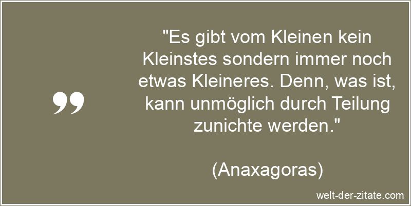 „Es gibt vom Kleinen kein Kleinstes sondern immer noch etwas Kleineres. Denn, was ist, kann unmöglich durch Teilung zunichte werden.“ Es gibt vom Kleinen kein Kleinstes sondern immer noch etwas