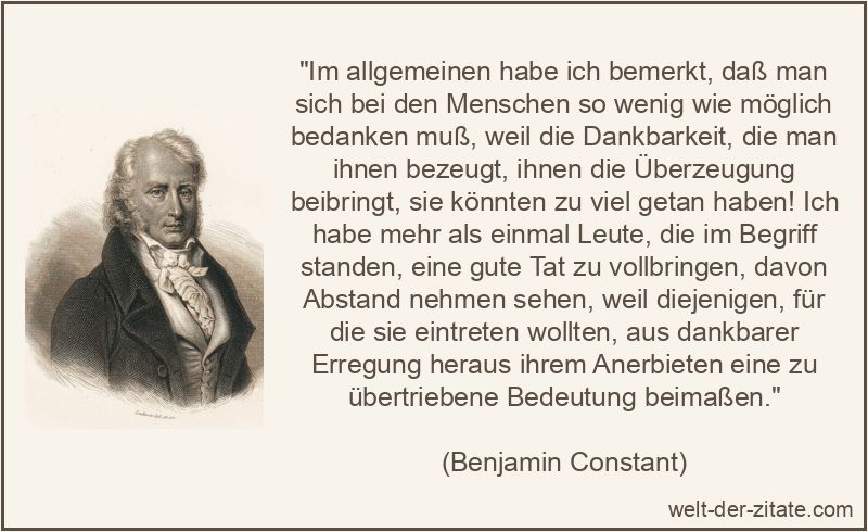 „Im allgemeinen habe ich bemerkt, daß man sich bei den Menschen so wenig wie möglich bedanken muß, weil die Dankbarkeit, die man ihnen bezeugt, ihnen die Überzeugung beibringt, sie könnten zu viel getan haben! Ich habe mehr als einmal Leute, die im Begriff standen, eine gute Tat zu vollbringen, davon Abstand nehmen sehen, weil diejenigen, für die sie eintreten wollten, aus dankbarer Erregung heraus ihrem Anerbieten eine zu übertriebene Bedeutung beimaßen.“ Im allgemeinen habe ich bemerkt, daß man sich bei den Menschen so
