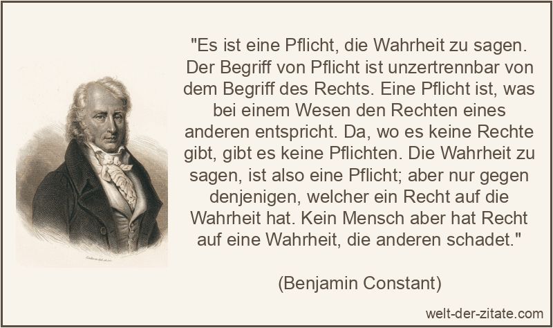 „Es ist eine Pflicht, die Wahrheit zu sagen. Der Begriff von Pflicht ist unzertrennbar von dem Begriff des Rechts. Eine Pflicht ist, was bei einem Wesen den Rechten eines anderen entspricht. Da, wo es keine Rechte gibt, gibt es keine Pflichten. Die Wahrheit zu sagen, ist also eine Pflicht; aber nur gegen denjenigen, welcher ein Recht auf die Wahrheit hat. Kein Mensch aber hat Recht auf eine Wahrheit, die anderen schadet.“ Es ist eine Pflicht, die Wahrheit zu sagen. Der Begriff von Pflicht