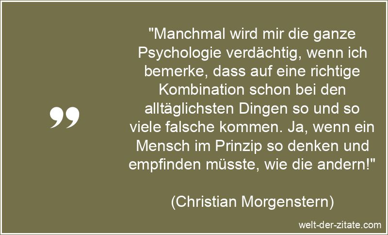 „Manchmal wird mir die ganze Psychologie verdächtig, wenn ich bemerke, dass auf eine richtige Kombination schon bei den alltäglichsten Dingen so und so viele falsche kommen. Ja, wenn ein Mensch im Prinzip so denken und empfinden müsste, wie die andern!“ Manchmal wird mir die ganze Psychologie verdächtig, wenn ich