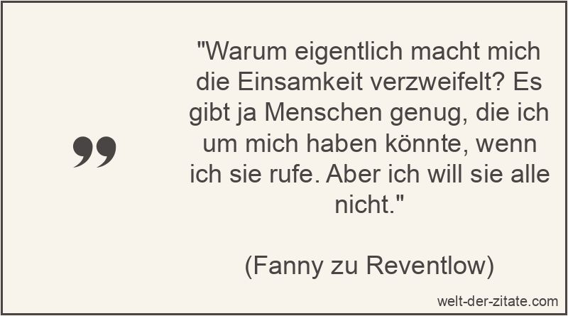 „Warum eigentlich macht mich die Einsamkeit verzweifelt? Es gibt ja Menschen genug, die ich um mich haben könnte, wenn ich sie rufe. Aber ich will sie alle nicht.“ Warum eigentlich macht mich die Einsamkeit verzweifelt? Es gibt ja