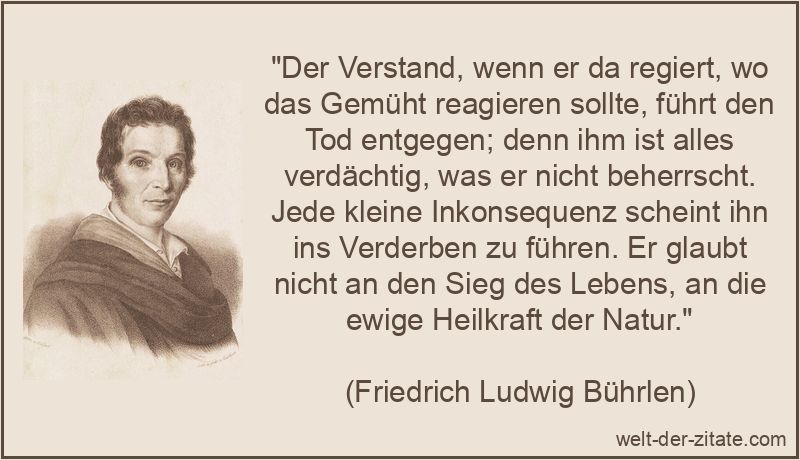 „Der Verstand, wenn er da regiert, wo das Gemüht reagieren sollte, führt den Tod entgegen; denn ihm ist alles verdächtig, was er nicht beherrscht. Jede kleine Inkonsequenz scheint ihn ins Verderben zu führen. Er glaubt nicht an den Sieg des Lebens, an die ewige Heilkraft der Natur.“ Der Verstand, wenn er da regiert, wo das Gemüht reagieren sollte,
