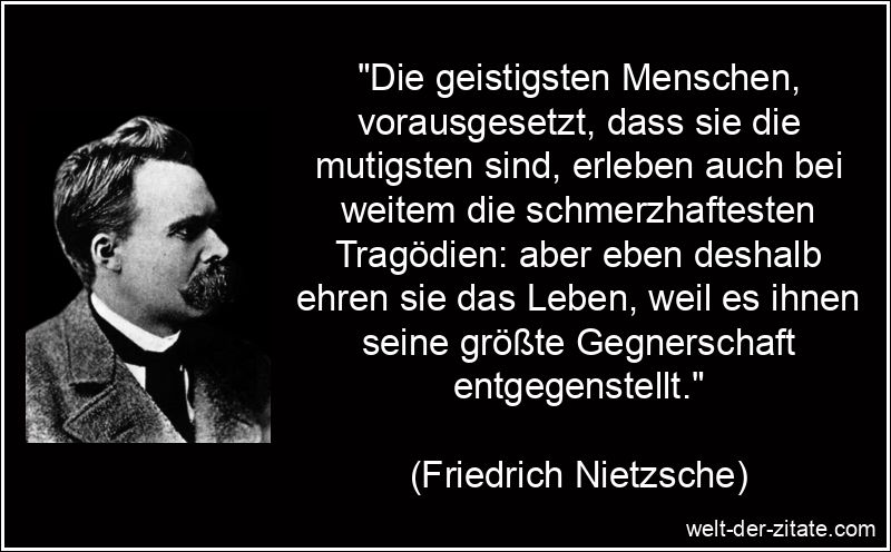„Die geistigsten Menschen, vorausgesetzt, dass sie die mutigsten sind, erleben auch bei weitem die schmerzhaftesten Tragödien: aber eben deshalb ehren sie das Leben, weil es ihnen seine größte Gegnerschaft entgegenstellt.“ Die geistigsten Menschen, vorausgesetzt, dass sie die mutigsten sind,