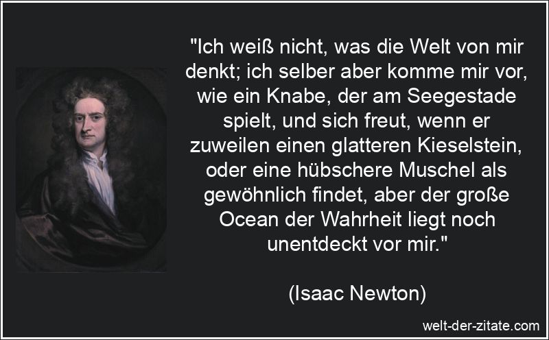 „Ich weiß nicht, was die Welt von mir denkt; ich selber aber komme mir vor, wie ein Knabe, der am Seegestade spielt, und sich freut, wenn er zuweilen einen glatteren Kieselstein, oder eine hübschere Muschel als gewöhnlich findet, aber der große Ocean der Wahrheit liegt noch unentdeckt vor mir.“ Ich weiß nicht, was die Welt von mir denkt; ich selber aber komme