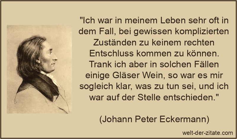 „Ich war in meinem Leben sehr oft in dem Fall, bei gewissen komplizierten Zuständen zu keinem rechten Entschluss kommen zu können. Trank ich aber in solchen Fällen einige Gläser Wein, so war es mir sogleich klar, was zu tun sei, und ich war auf der Stelle entschieden.“ Ich war in meinem Leben sehr oft in dem Fall, bei gewissen