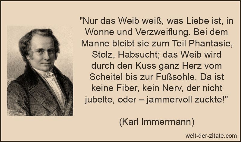 „Nur das Weib weiß, was Liebe ist, in Wonne und Verzweiflung. Bei dem Manne bleibt sie zum Teil Phantasie, Stolz, Habsucht; das Weib wird durch den Kuss ganz Herz vom Scheitel bis zur Fußsohle. Da ist keine Fiber, kein Nerv, der nicht jubelte, oder – jammervoll zuckte!“ Nur das Weib weiß, was Liebe ist, in Wonne und Verzweiflung. Bei dem