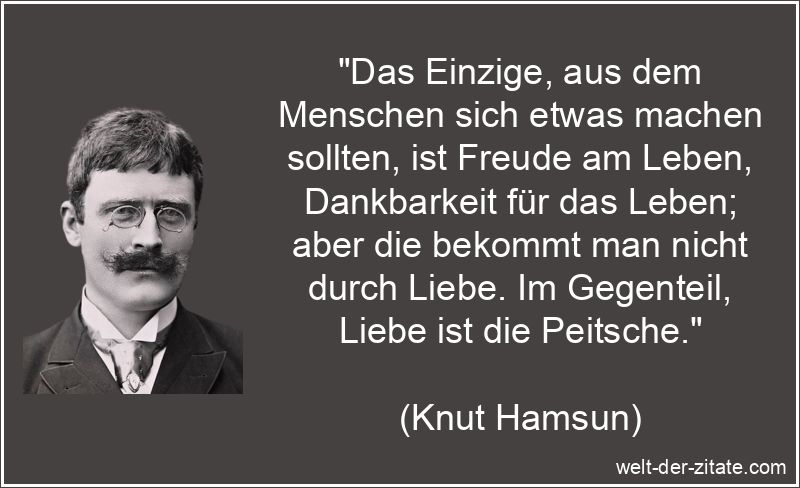 „Das Einzige, aus dem Menschen sich etwas machen sollten, ist Freude am Leben, Dankbarkeit für das Leben; aber die bekommt man nicht durch Liebe. Im Gegenteil, Liebe ist die Peitsche.“ Das Einzige, aus dem Menschen sich etwas machen sollten, ist Freude